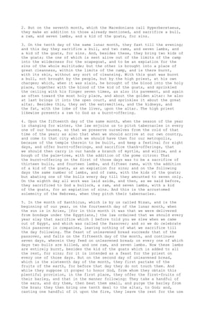 2. But on the seventh month, which the Macedonians call Hyperberetaeus, 
they make an addition to those already mentioned, and sacrifice a bull, 
a ram, and seven lambs, and a kid of the goats, for sins. 
3. On the tenth day of the same lunar month, they fast till the evening; 
and this day they sacrifice a bull, and two rams, and seven lambs, and 
a kid of the goats, for sins. And, besides these, they bring two kids of 
the goats; the one of which is sent alive out of the limits of the camp 
into the wilderness for the scapegoat, and to be an expiation for the 
sins of the whole multitude; but the other is brought into a place of 
great cleanness, within the limits of the camp, and is there burnt, 
with its skin, without any sort of cleansing. With this goat was burnt 
a bull, not brought by the people, but by the high priest, at his own 
charges; which, when it was slain, he brought of the blood into the holy 
place, together with the blood of the kid of the goats, and sprinkled 
the ceiling with his finger seven times, as also its pavement, and again 
as often toward the most holy place, and about the golden altar: he also 
at last brings it into the open court, and sprinkles it about the great 
altar. Besides this, they set the extremities, and the kidneys, and 
the fat, with the lobe of the liver, upon the altar. The high priest 
likewise presents a ram to God as a burnt-offering. 
4. Upon the fifteenth day of the same month, when the season of the year 
is changing for winter, the law enjoins us to pitch tabernacles in every 
one of our houses, so that we preserve ourselves from the cold of that 
time of the year; as also that when we should arrive at our own country, 
and come to that city which we should have then for our metropolis, 
because of the temple therein to be built, and keep a festival for eight 
days, and offer burnt-offerings, and sacrifice thank-offerings, that 
we should then carry in our hands a branch of myrtle, and willow, and a 
bough of the palm-tree, with the addition of the pome citron: That 
the burnt-offering on the first of those days was to be a sacrifice of 
thirteen bulls, and fourteen lambs, and fifteen rams, with the addition 
of a kid of the goats, as an expiation for sins; and on the following 
days the same number of lambs, and of rams, with the kids of the goats; 
but abating one of the bulls every day till they amounted to seven only. 
On the eighth day all work was laid aside, and then, as we said before, 
they sacrificed to God a bullock, a ram, and seven lambs, with a kid 
of the goats, for an expiation of sins. And this is the accustomed 
solemnity of the Hebrews, when they pitch their tabernacles. 
5. In the month of Xanthicus, which is by us called Nisan, and is the 
beginning of our year, on the fourteenth day of the lunar month, when 
the sun is in Aries, [for in this month it was that we were delivered 
from bondage under the Egyptians,] the law ordained that we should every 
year slay that sacrifice which I before told you we slew when we came 
out of Egypt, and which was called the Passover; and so we do celebrate 
this passover in companies, leaving nothing of what we sacrifice till 
the day following. The feast of unleavened bread succeeds that of the 
passover, and falls on the fifteenth day of the month, and continues 
seven days, wherein they feed on unleavened bread; on every one of which 
days two bulls are killed, and one ram, and seven lambs. Now these lambs 
are entirely burnt, besides the kid of the goats which is added to all 
the rest, for sins; for it is intended as a feast for the priest on 
every one of those days. But on the second day of unleavened bread, 
which is the sixteenth day of the month, they first partake of the 
fruits of the earth, for before that day they do not touch them. And 
while they suppose it proper to honor God, from whom they obtain this 
plentiful provision, in the first place, they offer the first-fruits of 
their barley, and that in the manner following: They take a handful of 
the ears, and dry them, then beat them small, and purge the barley from 
the bran; they then bring one tenth deal to the altar, to God; and, 
casting one handful of it upon the fire, they leave the rest for the use 
 