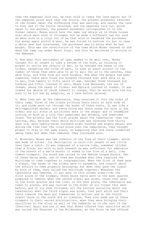 than the expenses laid out, he that sold it takes the land again; but if 
the expenses prove more than the fruits, the present possessor receives 
of the former owner the difference that was wanting, and leaves the land 
to him; and if the fruits received, and the expenses laid out, prove 
equal to one another, the present possessor relinquishes it to the 
former owners. Moses would have the same law obtain as to those houses 
also which were sold in villages; but he made a different law for such 
as were sold in a city; for if he that sold it tendered the purchaser 
his money again within a year, he was forced to restore it; but in case 
a whole year had intervened, the purchaser was to enjoy what he had 
bought. This was the constitution of the laws which Moses learned of God 
when the camp lay under Mount Sinai, and this he delivered in writing to 
the Hebrews. 
4. Now when this settlement of laws seemed to be well over, Moses 
thought fit at length to take a review of the host, as thinking it 
proper to settle the affairs of war. So he charged the heads of the 
tribes, excepting the tribe of Levi, to take an exact account of the 
number of those that were able to go to war; for as to the Levites, they 
were holy, and free from all such burdens. Now when the people had been 
numbered, there were found six hundred thousand that were able to go 
to war, from twenty to fifty years of age, besides three thousand six 
hundred and fifty. Instead of Levi, Moses took Manasseh, the son of 
Joseph, among the heads of tribes; and Ephraim instead of Joseph. It was 
indeed the desire of Jacob himself to Joseph, that he would give him his 
sons to be his own by adoption, as I have before related. 
5. When they set up the tabernacle, they received it into the midst of 
their camp, three of the tribes pitching their tents on each side of 
it; and roads were cut through the midst of these tents. It was like a 
well-appointed market; and every thing was there ready for sale in due 
order; and all sorts of artificers were in the shops; and it resembled 
nothing so much as a city that sometimes was movable, and sometimes 
fixed. The priests had the first places about the tabernacle; then the 
Levites, who, because their whole multitude was reckoned from thirty 
days old, were twenty-three thousand eight hundred and eighty males; and 
during the time that the cloud stood over the tabernacle, they thought 
proper to stay in the same place, as supposing that God there inhabited 
among them; but when that removed, they journeyed also. 
6. Moreover, Moses was the inventor of the form of their trumpet, which 
was made of silver. Its description is this:--In length it was little 
less than a cubit. It was composed of a narrow tube, somewhat thicker 
than a flute, but with so much breadth as was sufficient for admission 
of the breath of a man's mouth: it ended in the form of a bell, like 
common trumpets. Its sound was called in the Hebrew tongue Asosra. Two 
of these being made, one of them was sounded when they required the 
multitude to come together to congregations. When the first of them gave 
a signal, the heads of the tribes were to assemble, and consult about 
the affairs to them properly belonging; but when they gave the signal 
by both of them, they called the multitude together. Whenever the 
tabernacle was removed, it was done in this solemn order:--At the 
first alarm of the trumpet, those whose tents were on the east quarter 
prepared to remove; when the second signal was given, those that were 
on the south quarter did the like; in the next place, the tabernacle was 
taken to pieces, and was carried in the midst of six tribes that went 
before, and of six that followed, all the Levites assisting about the 
tabernacle; when the third signal was given, that part which had their 
tents towards the west put themselves in motion; and at the fourth 
signal those on the north did so likewise. They also made use of these 
trumpets in their sacred ministrations, when they were bringing their 
sacrifices to the altar as well on the Sabbaths as on the rest of the 
[festival] days; and now it was that Moses offered that sacrifice which 
was called the Passover in the Wilderness, as the first he had offered 
 
