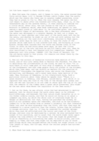 let him have regard to their births only. 
5. When God gave the signal, and it began to rain, the water poured down 
forty entire days, till it became fifteen cubits higher than the earth; 
which was the reason why there was no greater number preserved, since 
they had no place to fly to. When the rain ceased, the water did but 
just begin to abate after one hundred and fifty days, [that is, on the 
seventeenth day of the seventh month,] it then ceasing to subside for 
a little while. After this, the ark rested on the top of a certain 
mountain in Armenia; which, when Noah understood, he opened it; and 
seeing a small piece of land about it, he continued quiet, and conceived 
some cheerful hopes of deliverance. But a few days afterward, when 
the water was decreased to a greater degree, he sent out a raven, as 
desirous to learn whether any other part of the earth were left dry by 
the water, and whether he might go out of the ark with safety; but the 
raven, finding all the land still overflowed, returned to Noah again. 
And after seven days he sent out a dove, to know the state of the 
ground; which came back to him covered with mud, and bringing an olive 
branch: hereby Noah learned that the earth was become clear of the 
flood. So after he had staid seven more days, he sent the living 
creatures out of the ark; and both he and his family went out, when he 
also sacrificed to God, and feasted with his companions. However, the 
Armenians call this place, [GREEK] [16] The Place of Descent; for 
the ark being saved in that place, its remains are shown there by the 
inhabitants to this day. 
6. Now all the writers of barbarian histories make mention of this 
flood, and of this ark; among whom is Berosus the Chaldean. For when he 
is describing the circumstances of the flood, he goes on thus: "It is 
said there is still some part of this ship in Armenia, at the mountain 
of the Cordyaeans; and that some people carry off pieces of the bitumen, 
which they take away, and use chiefly as amulets for the averting of 
mischiefs." Hieronymus the Egyptian also, who wrote the Phoenician 
Antiquities, and Mnaseas, and a great many more, make mention of the 
same. Nay, Nicolaus of Damascus, in his ninety-sixth book, hath a 
particular relation about them; where he speaks thus: "There is a 
great mountain in Armenia, over Minyas, called Baris, upon which it is 
reported that many who fled at the time of the Deluge were saved; and 
that one who was carried in an ark came on shore upon the top of it; and 
that the remains of the timber were a great while preserved. This might 
be the man about whom Moses the legislator of the Jews wrote." 
7. But as for Noah, he was afraid, since God had determined to destroy 
mankind, lest he should drown the earth every year; so he offered 
burnt-offerings, and besought God that nature might hereafter go on in 
its former orderly course, and that he would not bring on so great a 
judgment any more, by which the whole race of creatures might be in 
danger of destruction: but that, having now punished the wicked, he 
would of his goodness spare the remainder, and such as he had hitherto 
judged fit to be delivered from so severe a calamity; for that otherwise 
these last must be more miserable than the first, and that they must be 
condemned to a worse condition than the others, unless they be suffered 
to escape entirely; that is, if they be reserved for another deluge; 
while they must be afflicted with the terror and sight of the first 
deluge, and must also be destroyed by a second. He also entreated God to 
accept of his sacrifice, and to grant that the earth might never again 
undergo the like effects of 'his wrath; that men might be permitted 
to go on cheerfully in cultivating the same; to build cities, and live 
happily in them; and that they might not be deprived of any of those 
good things which they enjoyed before the Flood; but might attain to the 
like length of days, and old age, which the ancient people had arrived 
at before. 
8. When Noah had made these supplications, God, who loved the man for 
 