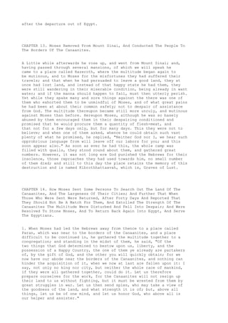 after the departure out of Egypt. 
CHAPTER 13. Moses Removed From Mount Sinai, And Conducted The People To 
The Borders Of The Canaanites. 
A Little while afterwards he rose up, and went from Mount Sinai; and, 
having passed through several mansions, of which we will speak he 
came to a place called Hazeroth, where the multitude began again to 
be mutinous, and to Moses for the misfortunes they had suffered their 
travels; and that when he had persuaded to leave a good land, they at 
once had lost land, and instead of that happy state he had them, they 
were still wandering in their miserable condition, being already in want 
water; and if the manna should happen to fail, must then utterly perish. 
Yet while they spake many and sore things against the there was one of 
them who exhorted them to be unmindful of Moses, and of what great pains 
he had been at about their common safety; not to despair of assistance 
from God. The multitude thereupon became still more unruly, and mutinous 
against Moses than before. Hereupon Moses, although he was so basely 
abused by them encouraged them in their despairing conditioned and 
promised that he would procure them a quantity of flesh-meat, and 
that not for a few days only, but for many days. This they were not to 
believe; and when one of them asked, whence he could obtain such vast 
plenty of what he promised, he replied, "Neither God nor I, we hear such 
opprobrious language from will leave off our labors for you; and this 
soon appear also." As soon as ever he had this, the whole camp was 
filled with quails, they stood round about them, and gathered great 
numbers. However, it was not long ere God punished the Hebrews for their 
insolence, those reproaches they had used towards him, no small number 
of them died; and still to this day the place retains the memory of this 
destruction and is named Kibrothhattaavah, which is, Graves of Lust. 
CHAPTER 14. How Moses Sent Some Persons To Search Out The Land Of The 
Canaanites, And The Largeness Of Their Cities; And Further That When 
Those Who Were Sent Were Returned, After Forty Days And Reported That 
They Should Not Be A Match For Them, And Extolled The Strength Of The 
Canaanites The Multitude Were Disturbed And Fell Into Despair; And Were 
Resolved To Stone Moses, And To Return Back Again Into Egypt, And Serve 
The Egyptians. 
1. When Moses had led the Hebrews away from thence to a place called 
Paran, which was near to the borders of the Canaanites, and a place 
difficult to be continued in, he gathered the multitude together to a 
congregation; and standing in the midst of them, he said, "Of the 
two things that God determined to bestow upon us, liberty, and the 
possession of a Happy Country, the one of them ye already are partakers 
of, by the gift of God, and the other you will quickly obtain; for we 
now have our abode near the borders of the Canaanites, and nothing can 
hinder the acquisition of it, when we now at last are fallen upon it: I 
say, not only no king nor city, but neither the whole race of mankind, 
if they were all gathered together, could do it. Let us therefore 
prepare ourselves for the work, for the Canaanites will not resign up 
their land to us without fighting, but it must be wrested from them by 
great struggles in war. Let us then send spies, who may take a view of 
the goodness of the land, and what strength it is of; but, above all 
things, let us be of one mind, and let us honor God, who above all is 
our helper and assister." 
 