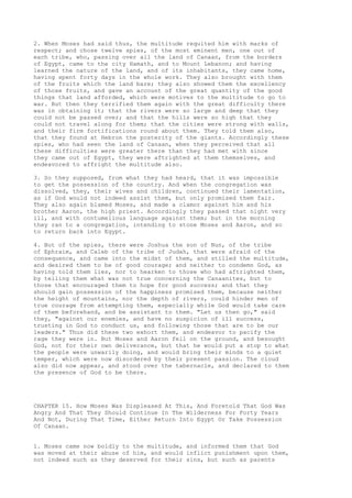 2. When Moses had said thus, the multitude requited him with marks of 
respect; and chose twelve spies, of the most eminent men, one out of 
each tribe, who, passing over all the land of Canaan, from the borders 
of Egypt, came to the city Hamath, and to Mount Lebanon; and having 
learned the nature of the land, and of its inhabitants, they came home, 
having spent forty days in the whole work. They also brought with them 
of the fruits which the land bare; they also showed them the excellency 
of those fruits, and gave an account of the great quantity of the good 
things that land afforded, which were motives to the multitude to go to 
war. But then they terrified them again with the great difficulty there 
was in obtaining it; that the rivers were so large and deep that they 
could not be passed over; and that the hills were so high that they 
could not travel along for them; that the cities were strong with walls, 
and their firm fortifications round about them. They told them also, 
that they found at Hebron the posterity of the giants. Accordingly these 
spies, who had seen the land of Canaan, when they perceived that all 
these difficulties were greater there than they had met with since 
they came out of Egypt, they were aftrighted at them themselves, and 
endeavored to affright the multitude also. 
3. So they supposed, from what they had heard, that it was impossible 
to get the possession of the country. And when the congregation was 
dissolved, they, their wives and children, continued their lamentation, 
as if God would not indeed assist them, but only promised them fair. 
They also again blamed Moses, and made a clamor against him and his 
brother Aaron, the high priest. Accordingly they passed that night very 
ill, and with contumelious language against them; but in the morning 
they ran to a congregation, intending to stone Moses and Aaron, and so 
to return back into Egypt. 
4. But of the spies, there were Joshua the son of Nun, of the tribe 
of Ephraim, and Caleb of the tribe of Judah, that were afraid of the 
consequence, and came into the midst of them, and stilled the multitude, 
and desired them to be of good courage; and neither to condemn God, as 
having told them lies, nor to hearken to those who had aftrighted them, 
by telling them what was not true concerning the Canaanites, but to 
those that encouraged them to hope for good success; and that they 
should gain possession of the happiness promised them, because neither 
the height of mountains, nor the depth of rivers, could hinder men of 
true courage from attempting them, especially while God would take care 
of them beforehand, and be assistant to them. "Let us then go," said 
they, "against our enemies, and have no suspicion of ill success, 
trusting in God to conduct us, and following those that are to be our 
leaders." Thus did these two exhort them, and endeavor to pacify the 
rage they were in. But Moses and Aaron fell on the ground, and besought 
God, not for their own deliverance, but that he would put a stop to what 
the people were unwarily doing, and would bring their minds to a quiet 
temper, which were now disordered by their present passion. The cloud 
also did now appear, and stood over the tabernacle, and declared to them 
the presence of God to be there. 
CHAPTER 15. How Moses Was Displeased At This, And Foretold That God Was 
Angry And That They Should Continue In The Wilderness For Forty Years 
And Not, During That Time, Either Return Into Egypt Or Take Possession 
Of Canaan. 
1. Moses came now boldly to the multitude, and informed them that God 
was moved at their abuse of him, and would inflict punishment upon them, 
not indeed such as they deserved for their sins, but such as parents 
 
