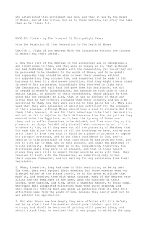 who established this settlement was God, and that it was by the means 
of Moses, and of his virtue; but as to these matters, let every one take 
them as he thinks fit. 
BOOK IV. Containing The Interval Of Thirty-Eight Years. 
From The Rejection Of That Generation To The Death Of Moses. 
CHAPTER 1. Fight Of The Hebrews With The Canaanites Without The Consent 
Of Moses; And Their Defeat. 
1. Now this life of the Hebrews in the wilderness was so disagreeable 
and troublesome to them, and they were so uneasy at it, that although 
God had forbidden them to meddle with the Canaanites, yet could they not 
be persuaded to be obedient to the words of Moses, and to be quiet; 
but supposing they should be able to beat their enemies, without 
his approbation, they accused him, and suspected that he made it his 
business to keep in a distressed condition, that they might always stand 
in need of his assistance. Accordingly they resolved to fight with 
the Canaanites, and said that God gave them his assistance, not out 
of regard to Moses's intercessions, but because he took care of their 
entire nation, on account of their forefathers, whose affairs he took 
under his own conduct; as also, that it was on account of their own 
virtue that he had formerly procured them their liberty, and would be 
assisting to them, now they were willing to take pains for it. They also 
said that they were possessed of abilities sufficient for the conquest 
of their enemies, although Moses should have a mind to alienate God from 
them; that, however, it was for their advantage to be their own masters, 
and not so far to rejoice in their deliverance from the indignities they 
endured under the Egyptians, as to bear the tyranny of Moses over 
them, and to suffer themselves to be deluded, and live according to his 
pleasure, as though God did only foretell what concerns us out of his 
kindness to him, as if they were not all the posterity of Abraham; that 
God made him alone the author of all the knowledge we have, and we must 
still learn it from him; that it would be a piece of prudence to oppose 
his arrogant pretenses, and to put their confidence in God, and to 
resolve to take possession of that land which he had promised them, and 
not to give ear to him, who on this account, and under the pretense of 
Divine authority, forbade them so to do. Considering, therefore, the 
distressed state they were in at present, and that in those desert 
places they were still to expect things would be worse with them, they 
resolved to fight with the Canaanites, as submitting only to God, 
their supreme Commander, and not waiting for any assistance from their 
legislator. 
2. When, therefore, they had come to this resolution, as being best 
for them, they went against their enemies; but those enemies were not 
dismayed either at the attack itself, or at the great multitude that 
made it, and received them with great courage. Many of the Hebrews were 
slain; and the remainder of the army, upon the disorder of their 
troops, were pursued, and fled, after a shameful manner, to their camp. 
Whereupon this unexpected misfortune made them quite despond; and 
they hoped for nothing that was good; as gathering from it, that this 
affliction came from the wrath of God, because they rashly went out to 
war without his approbation. 
3. But when Moses saw how deeply they were affected with this defeat, 
and being afraid lest the enemies should grow insolent upon this 
victory, and should be desirous of gaining still greater glory, and 
should attack them, he resolved that it was proper to withdraw the army 
 