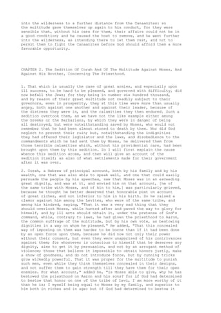 into the wilderness to a further distance from the Canaanites: so 
the multitude gave themselves up again to his conduct, for they were 
sensible that, without his care for them, their affairs could not be in 
a good condition; and he caused the host to remove, and he went further 
into the wilderness, as intending there to let them rest, and not to 
permit them to fight the Canaanites before God should afford them a more 
favorable opportunity. 
CHAPTER 2. The Sedition Of Corah And Of The Multitude Against Moses, And 
Against His Brother, Concerning The Priesthood. 
1. That which is usually the case of great armies, and especially upon 
ill success, to be hard to be pleased, and governed with difficulty, did 
now befall the Jews; for they being in number six hundred thousand, 
and by reason of their great multitude not readily subject to their 
governors, even in prosperity, they at this time were more than usually 
angry, both against one another and against their leader, because of 
the distress they were in, and the calamities they then endured. Such a 
sedition overtook them, as we have not the like example either among 
the Greeks or the Barbarians, by which they were in danger of being 
all destroyed, but were notwithstanding saved by Moses, who would not 
remember that he had been almost stoned to death by them. Nor did God 
neglect to prevent their ruin; but, notwithstanding the indignities 
they had offered their legislator and the laws, and disobedience to the 
commandments which he had sent them by Moses, he delivered them from 
those terrible calamities which, without his providential care, had been 
brought upon them by this sedition. So I will first explain the cause 
whence this sedition arose, and then will give an account of the 
sedition itself; as also of what settlements made for their government 
after it was over. 
2. Corah, a Hebrew of principal account, both by his family and by his 
wealth, one that was also able to speak well, and one that could easily 
persuade the people by his speeches, saw that Moses was in an exceeding 
great dignity, and was at it, and envied him on that account, [he of 
the same tribe with Moses, and of kin to him,] was particularly grieved, 
because he thought he better deserved that honorable post on account 
of great riches, and not inferior to him in his birth. So he raised a 
clamor against him among the Levites, who were of the same tribe, and 
among his kindred, saying, "That it was a very sad thing that they 
should overlook Moses, while hunted after and paved the way to glory for 
himself, and by ill arts should obtain it, under the pretense of God's 
command, while, contrary to laws, he had given the priesthood to Aaron, 
the common suffrage of the multitude, but by his own vote, as bestowing 
dignities in a way on whom he pleased." He added, "That this concealed 
way of imposing on them was harder to be borne than if it had been done 
by an open force upon them, because he did now not only their power 
without their consent, but even they were unapprised of his contrivances 
against them; for whosoever is conscious to himself that he deserves any 
dignity, aims to get it by persuasion, and not by an arrogant method of 
violence; those that believe it impossible to obtain honors justly, make 
a show of goodness, and do not introduce force, but by cunning tricks 
grow wickedly powerful. That it was proper for the multitude to punish 
such men, even while they think themselves concealed in their designs, 
and not suffer them to gain strength till they have them for their open 
enemies. For what account," added he, "is Moses able to give, why he has 
bestowed the priesthood on Aaron and his sons? for if God had determined 
to bestow that honor on one of the tribe of Levi, I am more worthy of it 
than he is; I myself being equal to Moses by my family, and superior to 
him both in riches and in age: but if God had determined to bestow it 
 