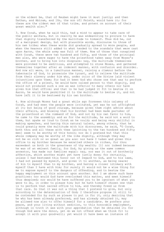 on the eldest be, that of Reuben might have it most justly; and then 
Dathan, and Abiram, and [On, the son of] Peleth, would have it; for 
these are the oldest men of that tribe, and potent on account of their 
great wealth also." 
3. Now Corah, when he said this, had a mind to appear to take care of 
the public welfare, but in reality he was endeavoring to procure to have 
that dignity transferred by the multitude to himself. Thus did he, out 
of a malignant design, but with plausible words, discourse to those of 
his own tribe; when these words did gradually spread to more people, and 
when the hearers still added to what tended to the scandals that were cast 
upon Aaron, the whole army was full of them. Now of those that conspired 
with Corah, there were two hundred and fifty, and those of the principal 
men also, who were eager to have the priesthood taken away from Moses's 
brother, and to bring him into disgrace: nay, the multitude themselves 
were provoked to be seditious, and attempted to stone Moses, and gathered 
themselves together after an indecent manner, with confusion and disorder. 
And now all were, in a tumultuous manner, raising a clamour before the 
tabernacle of God, to prosecute the tyrant, and to relieve the multitude 
from their slavery under him who, under color of the Divine laid violent 
injunctions upon them; for had it been God who chose one that was to perform 
the office of a priest, he would have raised person to that dignity, and 
would not produced such a one as was inferior to many others nor have 
given him that office; and that in he had judged it fit to bestow it on 
Aaron, he would have permitted it to the multitude to bestow it, and not 
have left it to be bestowed by his own brother. 
4. Now although Moses had a great while ago foreseen this calumny of 
Corah, and had seen the people were irritated, yet was he not affrighted 
at it; but being of good courage, because given them right advice about 
their affairs, and knowing that his brother had been made partaker of 
the priesthood at the command of God, and not by his own favor to him, 
he came to the assembly; and as for the multitude, he said not a word to 
them, but spake as loud to Corah as he could; and being very skillful in 
making speeches, and having this natural talent, among others, that he 
could greatly move the multitude with his discourses, he said, "O Corah, 
both thou and all these with thee [pointing to the two hundred and fifty 
men] seem to be worthy of this honor; nor do I pretend but that this 
whole company may be worthy of the like dignity, although they may 
not be so rich or so great as you are: nor have I taken and given this 
office to my brother because he excelled others in riches, for thou 
exceedest us both in the greatness of thy wealth; [1] nor indeed because 
he was of an eminent family, for God, by giving us the same common 
ancestor, has made our families equal: nay, nor was it out of brotherly 
affection, which another might yet have justly done; for certainly, 
unless I had bestowed this honor out of regard to God, and to his laws, 
I had not passed by myself, and given it to another, as being nearer 
of kin to myself than to my brother, and having a closer intimacy with 
myself than I have with him; for surely it would not be a wise thing for 
me to expose myself to the dangers of offending, and to bestow the 
happy employment on this account upon another. But I am above such base 
practices: nor would God have overlooked this matter, and seen himself 
thus despised; nor would he have suffered you to be ignorant of what you 
were to do, in order to please him; but he hath himself chosen one that 
is to perform that sacred office to him, and thereby freed us from 
that care. So that it was not a thing that I pretend to give, but only 
according to the determination of God; I therefore propose it still to 
be contended for by such as please to put in for it, only desiring that 
he who has been already preferred, and has already obtained it, may 
be allowed now also to offer himself for a candidate. He prefers your 
peace, and your living without sedition, to this honorable employment, 
although in truth it was with your approbation that he obtained it; for 
though God were the donor, yet do we not offend when we think fit to 
accept it with your good-will; yet would it have been an instance of 
 
