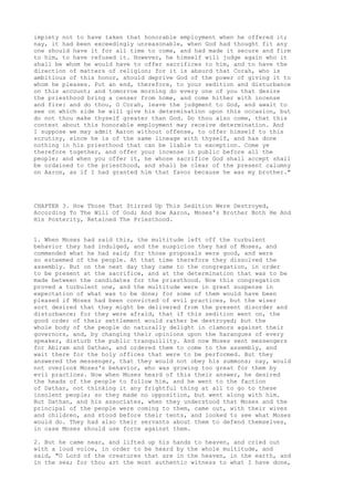 impiety not to have taken that honorable employment when he offered it; 
nay, it had been exceedingly unreasonable, when God had thought fit any 
one should have it for all time to come, and had made it secure and firm 
to him, to have refused it. However, he himself will judge again who it 
shall be whom he would have to offer sacrifices to him, and to have the 
direction of matters of religion; for it is absurd that Corah, who is 
ambitious of this honor, should deprive God of the power of giving it to 
whom he pleases. Put an end, therefore, to your sedition and disturbance 
on this account; and tomorrow morning do every one of you that desire 
the priesthood bring a censer from home, and come hither with incense 
and fire: and do thou, O Corah, leave the judgment to God, and await to 
see on which side he will give his determination upon this occasion, but 
do not thou make thyself greater than God. Do thou also come, that this 
contest about this honorable employment may receive determination. And 
I suppose we may admit Aaron without offense, to offer himself to this 
scrutiny, since he is of the same lineage with thyself, and has done 
nothing in his priesthood that can be liable to exception. Come ye 
therefore together, and offer your incense in public before all the 
people; and when you offer it, he whose sacrifice God shall accept shall 
be ordained to the priesthood, and shall be clear of the present calumny 
on Aaron, as if I had granted him that favor because he was my brother." 
CHAPTER 3. How Those That Stirred Up This Sedition Were Destroyed, 
According To The Will Of God; And How Aaron, Moses's Brother Both He And 
His Posterity, Retained The Priesthood. 
1. When Moses had said this, the multitude left off the turbulent 
behavior they had indulged, and the suspicion they had of Moses, and 
commended what he had said; for those proposals were good, and were 
so esteemed of the people. At that time therefore they dissolved the 
assembly. But on the next day they came to the congregation, in order 
to be present at the sacrifice, and at the determination that was to be 
made between the candidates for the priesthood. Now this congregation 
proved a turbulent one, and the multitude were in great suspense in 
expectation of what was to be done; for some of them would have been 
pleased if Moses had been convicted of evil practices, but the wiser 
sort desired that they might be delivered from the present disorder and 
disturbance; for they were afraid, that if this sedition went on, the 
good order of their settlement would rather be destroyed; but the 
whole body of the people do naturally delight in clamors against their 
governors, and, by changing their opinions upon the harangues of every 
speaker, disturb the public tranquillity. And now Moses sent messengers 
for Abiram and Dathan, and ordered them to come to the assembly, and 
wait there for the holy offices that were to be performed. But they 
answered the messenger, that they would not obey his summons; nay, would 
not overlook Moses's behavior, who was growing too great for them by 
evil practices. Now when Moses heard of this their answer, he desired 
the heads of the people to follow him, and he went to the faction 
of Dathan, not thinking it any frightful thing at all to go to these 
insolent people; so they made no opposition, but went along with him. 
But Dathan, and his associates, when they understood that Moses and the 
principal of the people were coming to them, came out, with their wives 
and children, and stood before their tents, and looked to see what Moses 
would do. They had also their servants about them to defend themselves, 
in case Moses should use force against them. 
2. But he came near, and lifted up his hands to heaven, and cried out 
with a loud voice, in order to be heard by the whole multitude, and 
said, "O Lord of the creatures that are in the heaven, in the earth, and 
in the sea; for thou art the most authentic witness to what I have done, 
 