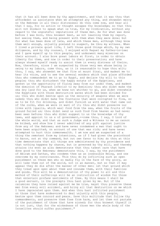 that it has all been done by thy appointment, and that it was thou that 
affordedst us assistance when we attempted any thing, and showedst mercy 
on the Hebrews in all their distresses; do thou come now, and hear all 
that I say, for no action or thought escapes thy knowledge; so that thou 
wilt not disdain to speak what is true, for my vindication, without any 
regard to the ungrateful imputations of these men. As for what was done 
before I was born, thou knowest best, as not learning them by report, 
but seeing them, and being present with them when they were done; but 
for what has been done of late, and which these men, although they know 
them well enough, unjustly pretend to suspect, be thou my witness. When 
I lived a private quiet life, I left those good things which, by my own 
diligence, and by thy counsel, I enjoyed with Raguel my father-in-law; 
and I gave myself up to this people, and underwent many miseries on 
their account. I also bore great labors at first, in order to obtain 
liberty for them, and now in order to their preservation; and have 
always showed myself ready to assist them in every distress of theirs. 
Now, therefore, since I am suspected by those very men whose being is 
owing to my labors, come thou, as it is reasonable to hope thou wilt; 
thou, I say, who showedst me that fire at mount Sinai, and madest me to 
hear its voice, and to see the several wonders which that place afforded 
thou who commandedst me to go to Egypt, and declare thy will to this 
people; thou who disturbest the happy estate of the Egyptians, and 
gavest us the opportunity of flying away from our under them, and madest 
the dominion of Pharaoh inferior to my dominion; thou who didst make the 
sea dry land for us, when we knew not whither to go, and didst overwhelm 
the Egyptians with those destructive waves which had been divided for 
us; thou who didst bestow upon us the security of weapons when we were 
naked; thou who didst make the fountains that were corrupted to flow, so 
as to be fit for drinking, and didst furnish us with water that came out 
of the rocks, when we were in want of it; thou who didst preserve our 
lives with [quails, which was] food from the sea, when the fruits of the 
ground failed us; thou didst send us such food from heaven as had never 
been seen before; thou who didst suggest to us the knowledge of thy 
laws, and appoint to us a of government,--come thou, I say, O Lord of 
the whole world, and that as such a Judge and a Witness to me as cannot 
be bribed, and show how I never admitted of any gift against justice 
from any of the Hebrews; and have never condemned a man that ought to 
have been acquitted, on account of one that was rich; and have never 
attempted to hurt this commonwealth. I am now and am suspected of a 
thing the remotest from my intentions, as if I had given the preisthood 
to Aaron, not at thy command, but out own favor to him; do thou at this 
time demonstrate that all things are administered by thy providence and 
that nothing happens by chance, but is governed by thy will, and thereby 
attains its end: as also demonstrate that thou takest care that have 
done good to the Hebrews; demonstrate this, I say, by the punishment 
of Abiram and Dathan, who condemn thee as an insensible Being, and one 
overcome by my contrivances. This thou do by inflicting such an open 
punishment on these men who so madly fly in the face of thy glory, as 
will take them out of the world, not in an manner, but so that it may 
appear they do die after the manner of other men: let that ground which 
they tread upon open about them and consume them, with their families 
and goods. This will be a demonstration of thy power to all and this 
method of their sufferings will be an instruction of wisdom for those 
that entertain profane sentiments of thee. By this means I shall be 
a good servant, in the precepts thou hast given by me. But if the 
calumnies they have raised against me be true, mayst thou preserve these 
men from every evil accident, and bring all that destruction on me which 
I have imprecated upon them. And when thou hast inflicted punishment 
on those that have endeavored to deal unjustly with this people, 
bestow upon them concord and peace. Save this multitude that follow thy 
commandments, and preserve them free from harm, and let them not partake 
of the punishment of those that have sinned; for thou knowest thyself it 
is not just, that for the wickedness of those men the whole body of the 
Israelites should suffer punishment." 
 