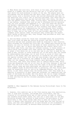 3. When Moses had said this, with tears in his eyes, the ground was 
moved on a sudden; and the agitation that set it in motion was like 
that which the wind produces in waves of the sea. The people were all 
aftrighted; and the ground that was about their tents sunk down at the 
great noise, with a terrible sound, and carried whatsoever was dear to 
the seditious into itself, who so entirely perished, that there was not 
the least appearance that any man had ever been seen there, the earth 
that had opened itself about them, closing again, and becoming entire as 
it was before, insomuch that such as saw it afterward did not perceive 
that any such accident had happened to it. Thus did these men perish, 
and become a demonstration of the power of God. And truly, any one would 
lament them, not only on account of this calamity that befell them, 
which yet deserves our commiseration, but also because their kindred 
were pleased with their sufferings; for they forgot the relation they 
bare to them, and at the sight of this sad accident approved of the 
judgment given against them; and because they looked upon the people 
about Dathan as pestilent men, they thought they perished as such, and 
did not grieve for them. 
4. And now Moses called for those that contended about the priesthood, 
that trial might be made who should be priest, and that he whose 
sacrifice God was best pleased with might be ordained to that function. 
There attended two hundred and fifty men, who indeed were honored by the 
people, not only on account of the power of their ancestors, but also on 
account of their own, in which they excelled the others: Aaron also 
and Corah came forth, and they all offered incense, in those censers of 
theirs which they brought with them, before the tabernacle. Hereupon 
so great a fire shone out as no one ever saw in any that is made by the 
hand of man, neither in those eruptions out of the earth that are caused 
by subterraneous burn-rags, nor in such fires as arise of their own 
accord in the woods, when the agitation is caused by the trees rubbing 
one against another: but this fire was very bright, and had a terrible 
flame, such as is kindled at the command of God; by whose irruption on 
them, all the company, and Corah himself, were destroyed, [2] and this 
so entirely, that their very bodies left no remains behind them. Aaron 
alone was preserved, and not at all hurt by the fire, because it was God 
that sent the fire to burn those only who ought to be burned. Hereupon 
Moses, after these men were destroyed, was desirous that the memory of 
this judgment might be delivered down to posterity, and that future ages 
might be acquainted with it; and so he commanded Eleazar, the son of 
Aaron, to put their censers near the brazen altar, that they might be a 
memorial to posterity of what these men suffered, for supposing that the 
power of God might be eluded. And thus Aaron was now no longer esteemed 
to have the priesthood by the favor of Moses, but by the public judgment 
of God; and thus he and his children peaceably enjoyed that honor 
afterward. 
CHAPTER 4. What Happened To The Hebrews During Thirty-Eight Years In The 
Wilderness. 
1. However, this sedition was so far from ceasing upon this destruction, 
that it grew much stronger, and became more intolerable. And the 
occasion of its growing worse was of that nature, as made it likely 
the calamity would never cease, but last for a long time; for the men, 
believing already that nothing is done without the providence of God, 
would have it that these things came thus to pass not without God's 
favor to Moses; they therefore laid the blame upon him that God was so 
angry, and that this happened not so much because of the wickedness of 
those that were punished, as because Moses procured the punishment; 
 