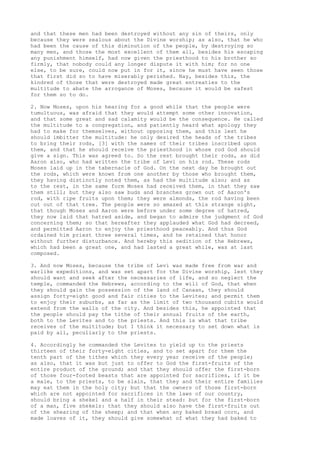 and that these men had been destroyed without any sin of theirs, only 
because they were zealous about the Divine worship; as also, that he who 
had been the cause of this diminution of the people, by destroying so 
many men, and those the most excellent of them all, besides his escaping 
any punishment himself, had now given the priesthood to his brother so 
firmly, that nobody could any longer dispute it with him; for no one 
else, to be sure, could now put in for it, since he must have seen those 
that first did so to have miserably perished. Nay, besides this, the 
kindred of those that were destroyed made great entreaties to the 
multitude to abate the arrogance of Moses, because it would be safest 
for them so to do. 
2. Now Moses, upon his hearing for a good while that the people were 
tumultuous, was afraid that they would attempt some other innovation, 
and that some great and sad calamity would be the consequence. He called 
the multitude to a congregation, and patiently heard what apology they 
had to make for themselves, without opposing them, and this lest he 
should imbitter the multitude: he only desired the heads of the tribes 
to bring their rods, [3] with the names of their tribes inscribed upon 
them, and that he should receive the priesthood in whose rod God should 
give a sign. This was agreed to. So the rest brought their rods, as did 
Aaron also, who had written the tribe of Levi on his rod. These rods 
Moses laid up in the tabernacle of God. On the next day he brought out 
the rods, which were known from one another by those who brought them, 
they having distinctly noted them, as had the multitude also; and as 
to the rest, in the same form Moses had received them, in that they saw 
them still; but they also saw buds and branches grown out of Aaron's 
rod, with ripe fruits upon them; they were almonds, the rod having been 
cut out of that tree. The people were so amazed at this strange sight, 
that though Moses and Aaron were before under some degree of hatred, 
they now laid that hatred aside, and began to admire the judgment of God 
concerning them; so that hereafter they applauded what God had decreed, 
and permitted Aaron to enjoy the priesthood peaceably. And thus God 
ordained him priest three several times, and he retained that honor 
without further disturbance. And hereby this sedition of the Hebrews, 
which had been a great one, and had lasted a great while, was at last 
composed. 
3. And now Moses, because the tribe of Levi was made free from war and 
warlike expeditions, and was set apart for the Divine worship, lest they 
should want and seek after the necessaries of life, and so neglect the 
temple, commanded the Hebrews, according to the will of God, that when 
they should gain the possession of the land of Canaan, they should 
assign forty-eight good and fair cities to the Levites; and permit them 
to enjoy their suburbs, as far as the limit of two thousand cubits would 
extend from the walls of the city. And besides this, he appointed that 
the people should pay the tithe of their annual fruits of the earth, 
both to the Levites and to the priests. And this is what that tribe 
receives of the multitude; but I think it necessary to set down what is 
paid by all, peculiarly to the priests. 
4. Accordingly he commanded the Levites to yield up to the priests 
thirteen of their forty-eight cities, and to set apart for them the 
tenth part of the tithes which they every year receive of the people; 
as also, that it was but just to offer to God the first-fruits of the 
entire product of the ground; and that they should offer the first-born 
of those four-footed beasts that are appointed for sacrifices, if it be 
a male, to the priests, to be slain, that they and their entire families 
may eat them in the holy city; but that the owners of those first-born 
which are not appointed for sacrifices in the laws of our country, 
should bring a shekel and a half in their stead: but for the first-born 
of a man, five shekels: that they should also have the first-fruits out 
of the shearing of the sheep; and that when any baked bread corn, and 
made loaves of it, they should give somewhat of what they had baked to 
 
