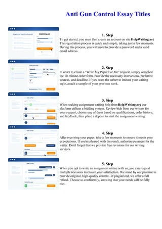 Anti Gun Control Essay Titles
1. Step
To get started, you must first create an account on site HelpWriting.net.
The registration process is quick and simple, taking just a few moments.
During this process, you will need to provide a password and a valid
email address.
2. Step
In order to create a "Write My Paper For Me" request, simply complete
the 10-minute order form. Provide the necessary instructions, preferred
sources, and deadline. If you want the writer to imitate your writing
style, attach a sample of your previous work.
3. Step
When seeking assignment writing help fromHelpWriting.net, our
platform utilizes a bidding system. Review bids from our writers for
your request, choose one of them based on qualifications, order history,
and feedback, then place a deposit to start the assignment writing.
4. Step
After receiving your paper, take a few moments to ensure it meets your
expectations. If you're pleased with the result, authorize payment for the
writer. Don't forget that we provide free revisions for our writing
services.
5. Step
When you opt to write an assignment online with us, you can request
multiple revisions to ensure your satisfaction. We stand by our promise to
provide original, high-quality content - if plagiarized, we offer a full
refund. Choose us confidently, knowing that your needs will be fully
met.
Anti Gun Control Essay TitlesAnti Gun Control Essay Titles
 