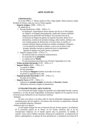 ARTE EGIPCIO
CRONOLOGÍA.
En el año 3000 a. C. Menes unifica el Alto y Bajo Egipto. Hasta entonces estaba
dividido en Nomos, cada uno con su Tótem sagrado.
 Imperio Antiguo: (3000 – 2150 a. C).
Se subdivide en:
1. Período Predinástico (3000 – 2650 a. C.).
Los hallazgos arqueológicos hacen suponer que fue en el Alto Egipto,
en Badari y en Nagada, principalmente, donde tales formas culturales
adquirieron un desarrollo más brillante. En la primera fase de la
civilización de Nagara las paletas de esquisto muestran, dentro de su
planimetría, contornos de animales (tortuga, cabra montés, elefante, etc)
con variados grados de abstracción; en la fase final, en cambio, el
contorno delimita figuras geométricas simples (rectángulo, triángulo),
y en la superficie en donde se labran, a veces con un relieve muy
acusado, episodios narrativos (paleta del toro) o simplemente
figurativos (paleta con jirafas, perros y palmera)
2. Imperio Antiguo (2650 – 2150 a. C.).
- Se realizan todas las conquistas arquitectónicas.
- Es el periodo de las pirámides.
- La capital esta en Menfis.
- Es una monarquía autocrática con el Faraón. Seguridad en la vida.
 Primer periodo intermedio (2150 – 2050 a. C.).
 Imperio Medio (2050 – 1780 a. C.).
- La capital es Tebas.
- No hay pirámides.
- Se construyen hipogeos (tumbas excavadas en la roca).
- Se pierde la seguridad en la vida.
 Segundo período intermedio (1780 – 1550 a. C.).
- Invasión de los hiksos.
 Imperio Nuevo (1550 – 1080 a. C.).
- Aparecen los grandes templos, localizados en Karnak y Luxor.
- Akhenaton convierte a Egipto al monoteísmo.
FUNDAMENTOS DELARTE EGIPCIO.
La civilización del Egipto antiguo ha aportado una religiosidad elevada, avances
científicos y un arte de gran originalidad. Examinemos algunos de los aspectos de esa
civilización que influyeron en sus creaciones artísticas:
- Religión:
El culto a los dioses y las ideas sobre la vida de ultratumba impregnan todas las
manifestaciones del arte egipcio y de manera más relevante su arquitectura, limitada
a una finalidad religiosa y funeraria.
- Influencia del vivir agrario:
La del Egipto antiguo fue una civilización fluvial, de base agraria y la influencia
de la economía agraria no es menor, en las formas artísticas, que la de las
concepciones religiosas. En el mundo agrario nace la geometría, la medida, el
catastro. Estos nuevos hábitos mentales enmarcan la arquitectura, su disposición de
planos cuadrangulares, su aparejo de losas geométricas, y enriquecen los temas de la
3
 
