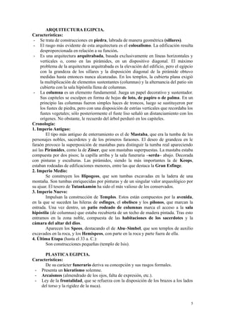 ARQUITECTURA EGIPCIA.
Características:
- Se trata de construcciones en piedra, labrada de manera geométrica (sillares).
- El rasgo más evidente de esta arquitectura es el colosalismo. La edificación resulta
desproporcionada en relación a su función.
- Es una arquitectura arquitrabada, basada exclusivamente en líneas horizontales y
verticales o, como en las pirámides, en un dispositivo diagonal. El máximo
problema de la arquitectura arquitrabada es la elevación del edificio, pero el egipcio
con la grandeza de los sillares y la disposición diagonal de la pirámide obtuvo
medidas hasta entonces nunca alcanzadas. En los templos, la cubierta plana exigió
la multiplicación de elementos sustentantes (columnas) y la alternancia del patio sin
cubierta con la sala hipóstila llena de columnas.
- La columna es un elemento fundamental. Juega un papel decorativo y sustentador.
Sus capiteles se esculpen en forma de hojas de loto, de papiro o de palma. En un
principio las columnas fueron simples haces de troncos, luego se sustituyeron por
los fustes de piedra, pero con una disposición de estrías verticales que recordaba los
fustes vegetales; sólo posteriormente el fuste liso señaló un distanciamiento con los
orígenes. No obstante, le recuerdo del árbol perduró en los capiteles.
Cronología:
1. Imperio Antiguo:
El tipo más antiguo de enterramiento es el de Mastaba, que era la tumba de los
personajes nobles, sacerdotes y de los primeros faraones. El deseo de grandeza en le
faraón provoco la superposición de mastabas para distinguir la tumba real apareciendo
así las Pirámides, como la de Zóser, que son mastabas superpuestas. La mastaba estaba
compuesta por dos pisos; la capilla arriba y la sala funeraria –serda– abajo. Decorada
con pinturas y esculturas. Las pirámides, siendo la más importantes la de Keops,
estaban rodeadas de edificaciones menores, entre las que destaca la Gran Esfinge.
2. Imperio Medio:
Se construyen los Hipogeos, que son tumbas excavadas en la ladera de una
montaña. Son tumbas enriquecidas por pinturas y de un singular valor arqueológico por
su ajuar. El tesoro de Tutankamón ha sido el más valioso de los conservados.
3. Imperio Nuevo:
Impulsan la construcción de Templos. Estos están compuestos por la avenida,
en la que se suceden las hileras de esfinges, el obelisco y los pilonos, que marcan la
entrada. Una vez dentro, un patio rodeado de columnas marca el acceso a la sala
hipóstila (de columnas) que estaba recubierta de un techo de madera pintada. Tras esto
entramos en la zona noble, compuesta de las habitaciones de los sacerdotes y la
cámara del altar del dios.
Aparecen los Speos, destacando el de Abu–Simbel, que son templos de auxilio
excavados en la roca, y los Hemispeos, con parte en la roca y parte fuera de ella.
4. Última Etapa (hasta el 33 a. C.):
Son construcciones pequeñas (templo de Isis).
PLASTICA EGIPCIA.
Características:
De su carácter funerario deriva su concepción y sus rasgos formales.
- Presenta un hieratismo solemne.
- Arcaísmos (almendrado de los ojos, falta de expresión, etc.).
- Ley de la frontalidad, que se refuerza con la disposición de los brazos a los lados
del torso y la rigidez de la nuca).
5
 