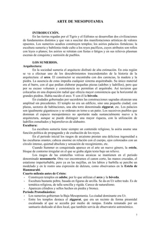 ARTE DE MESOPOTAMIA
INTRODUCCIÓN.
En las tierras regadas por el Tigris y el Eúfrates se desarrollan dos civilizaciones
de fundamentos distintos y que van a suscitar dos manifestaciones artísticas de valores
opuestos. Los sumerios–acadios construyen templos; los asirios palacios–fortalezas; la
escultura sumeria y babilonia rinde culto a los reyes pacíficos, cuyos atributos son rollos
con leyes o planos; los asirios se retratan con fustas o látigos y en sus relieves plasman
escenas de conquista y sumisión de pueblos.
LOS SUMERIOS.
Arquitectura:
En la sociedad sumeria el arquitecto disfrutó de alta estimación. En esta región
se va a efectuar uno de los descubrimientos trascendentales de la historia de la
arquitectura: el arco. El constructor se encontraba con dos carencias, la madera y la
piedra. La ausencia de estas impedía cualquier sistema arquitrabado. Su único material
era el barro, con el que podían elaborar pequeñas piezas (adobes y ladrillos), pero que
por su escaso volumen y consistencia no permitían el arquitrabe. Así tuvieron que
colocarlas en una disposición radial que ofrecía mayor consistencia que la horizontal de
grandes piedras. Había nacido el arco. Y con él la bóveda.
En ciudades gobernadas por sacerdotes las construcciones sagradas alcanzan una
amplitud sin precedentes. El templo no era un edificio, sino una pequeña ciudad, con
plazas, sectores de habitaciones, una alta torre denominada ziggurat, etc. Los palacios
son igualmente gigantescos y se ordenan en torno a un patio. Los sucesivos pueblos que
dominan el espacio mesopotámico no aportarán nada sustancialmente nuevo a la
arquitectura, aunque se puede distinguir una mayor riqueza, con la utilización de
ladrillos esmaltados y bajorrelieves de alabastro.
Escultura:
La escultura sumeria tiene siempre un contenido religioso, la asiria asume una
función política de propaganda y de exaltación de los reyes.
En el periodo inicial los rasgos de arcaísmo prestan una deliciosa ingenuidad a
las esculturas orantes; cabeza enorme en relación con el cuerpo, ojos coloreados con un
círculo intenso, quietud absoluta y sensación de recogimiento, etc.
Cuando Summer es conquistada aparece en el arte un nuevo género, la estela,
bloque de contorno irregular en el que se graba algún texto bajo un relieve.
Los rasgos de las estatuillas votivas arcaicas se mantienen en el periodo
denominado neosumerio. Otra vez encontramos el canon corto, las manos cruzadas, el
estatismo imperturbable, pero ya en las mejillas, en los labios y barbilla se percibe un
modelado y en le rostro una expresión de dulzura, como observamos en la Estela de
Hammurabi.
Cuarto milenio antes de Cristo:
- Construyen templos en adobe, por lo que utilizan el arco y la bóveda.
- Escultura bastante pobre, basada en figuras de arcilla. Se da en Ur sobre todo. Es de
temática religiosa, de talla sencilla y rígida. Carece de naturalismo.
- Aparecen cilindros y sellos hechos en piedra y bronce.
Periodo Protodinástico:
- Los sumerios gobiernan la Baja Mesopotamia. La ciudad dominante era Ur.
- Entre los templos destaca el ziggurat, que era un recinto de forma piramidal
escalonada al que se accedía por medio de rampas. Estaba rematado por un
santuario dedicado al dios local, que también servia de observatorio astronómico.
7
 