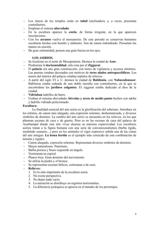 - Los muros de los templos están en talud (inclinados), y, a veces, presentan
contrafuertes.
- Emplean el sistema abovedado.
- En la escultura aparece la estela, de forma irregular, en la que aparecen
inscripciones.
- Con los arcanos vuelve el neosumerio. De este periodo se conservan bastantes
esculturas hechas con basalto y alabastro. Son de canon redondeado. Presentan las
manos en oración.
- De gran solemnidad, poseen una gran fuerza en los ojos.
LOS ASIRIOS.
- Se localizan en el norte de Mesopotamia. Destaca la ciudad de Asur.
- Predomina la horizontalidad, sólo rota por el Ziggurat.
- El palacio era una gran construcción, con torres de vigilancia y accesos mínimos.
Las puertas estaban decoradas con motivos de toros alados antropocefálicos. Los
muros del interior del palacio estaban repletos de relieves.
- A partir del siglo VI a. C. destaca la ciudad de Babilonia, con Nabucodonosor.
Babilonia estaba rodeada de una doble muralla con contrafuertes, en la que se
encontraban los jardines colgantes. El ziggurat estaba dedicado al dios de la
ciudad.
- Vidriaban ladrillos de barro.
- Usaban el sistema abovedado; bóvedas y arcos de medio punto hechos con adobe
y ladrillo vidriado policromado.
Escultura:
La finalidad esencial del arte asirio es la glorificación del soberano. Introduce en
los retratos, de canon más alargado, una expresión solemne, deshumanizada, y diversos
símbolos de dominio. La cumbre del arte asirio se encuentra en los relieves, en los que
plasman escenas de caza y de guerra. Pero es en las escenas de caza del palacio de
Asurbanipal donde este arte vivaz alcanza su máxima expresividad. Los escultores
asirios tratan a la figura humana con una serie de convencionalismos (barba rígida,
modelado sumario,...) pero en los animales el vigor expresivo señala una de las cimas
del arte antiguo. La leona herida es el ejemplo más conocido de esta combinación de
tensión y rigidez.
- Canon alargado, expresión solemne. Representan diversos símbolos de dominio.
- Mayor naturalismo. Patetismo.
- Barba postiza y brazo izquierdo en ángulo.
- Vestimenta en espiral.
- Planos lisos. Gran dominio del movimiento.
- Se utiliza la piedra y el bronce.
- Se representan escenas bélicas, cortesanas o de caza.
- Relieves:
1. Es lo más importante de la escultura asiria.
2. No existe perspectiva.
3. No dejan nada vacío.
4. La narración se distribuye en registros horizontales.
5. La diferencia jerárquica se aprecia en el tamaño de los personajes.
8
 