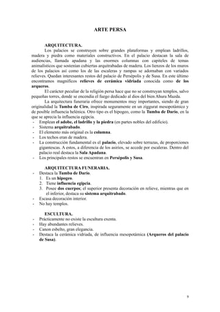 ARTE PERSA
ARQUITECTURA.
Los palacios se construyen sobre grandes plataformas y emplean ladrillos,
madera y piedra como materiales constructivos. En el palacio destacan la sala de
audiencias, llamada apadana y las enormes columnas con capiteles de temas
animalísticos que sostenían cubiertas arquitrabadas de madera. Los lienzos de los muros
de los palacios así como los de las escaleras y rampas se adornaban con variados
relieves. Quedan interesantes restos del palacio de Persépolis y de Susa. En este último
encontramos magníficos relieves de cerámica vidriada conocida como de los
arqueros.
El carácter peculiar de la religión persa hace que no se construyan templos, salvo
pequeñas torres, donde se encendía el fuego dedicado al dios del bien Ahura Mazda.
La arquitectura funeraria ofrece monumentos muy importantes, siendo de gran
originalidad la Tumba de Ciro, inspirada seguramente en un ziggurat mesopotámico y
de posible influencia helénica. Otro tipo es el hipogeo, como la Tumba de Darío, en la
que se aprecia la influencia egipcia.
- Emplean el adobe, el ladrillo y la piedra (en partes nobles del edificio).
- Sistema arquitrabado.
- El elemento más original es la columna.
- Los techos eran de madera.
- La construcción fundamental es el palacio, elevado sobre terrazas, de proporciones
gigantescas. A estos, a diferencia de los asirios, se accede por escaleras. Dentro del
palacio real destaca la Sala Apadana.
- Los principales restos se encuentran en Persépolis y Susa.
ARQUITECTURA FUNERARIA.
- Destaca la Tumba de Darío.
1. Es un hipogeo.
2. Tiene influencia egipcia.
3. Posee dos cuerpos; el superior presenta decoración en relieve, mientras que en
el inferior, destaca su sistema arquitrabado.
- Escasa decoración interior.
- No hay templos.
ESCULTURA.
- Prácticamente no existe la escultura exenta.
- Hay abundantes relieves.
- Canon esbelto, gran elegancia.
- Destaca la cerámica vidriada, de influencia mesopotámica (Arqueros del palacio
de Susa).
9
 