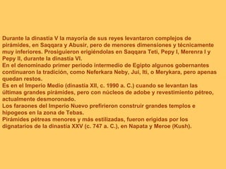 Durante la dinastía V la mayoría de sus reyes levantaron complejos de pirámides, en Saqqara y Abusir, pero de menores dimensiones y técnicamente muy inferiores. Prosiguieron erigiéndolas en Saqqara Teti, Pepy I, Merenra I y Pepy II, durante la dinastía VI. En el denominado primer periodo intermedio de Egipto algunos gobernantes continuaron la tradición, como Neferkara Neby, Jui, Iti, o Merykara, pero apenas quedan restos. Es en el Imperio Medio (dinastía XII, c. 1990 a. C.) cuando se levantan las últimas grandes pirámides, pero con núcleos de adobe y revestimiento pétreo, actualmente desmoronado. Los faraones del Imperio Nuevo prefirieron construir grandes templos e hipogeos en la zona de Tebas. Pirámides pétreas menores y más estilizadas, fueron erigidas por los dignatarios de la dinastía XXV (c. 747 a. C.), en Napata y Meroe (Kush). 