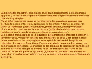 Las pirámides muestran, para su época, el gran conocimiento de los técnicos egipcios y la capacidad organizativa necesaria para erigir tales monumentos con medios muy simples. No se sabe con certeza cómo se construyeron las pirámides, pues no han perdurado documentos de su época que lo describan. Además, se utilizaron diversos materiales (piedra escuadrada, piedra si tallar, adobe) y variadas técnicas en la construcción de sus núcleos (apilamiento de bloques, muros resistentes conformando espacios rellenos de cascotes, etc.). La hipótesis más aceptada es la siguiente: previamente se procedía a aplanar el terreno rocoso, y excavar canales para inundarlos de agua y así poder marcar líneas de nivel con las que preparar una superficie horizontal. Después se rellenaban los surcos. A continuación se excavaba la cámara subterránea y se comenzaba la edificación. La mayoría de los bloques de piedra eran cortados en canteras próximas al lugar de construcción. Se transportaban otros de las canteras del sur del país con ayuda de gigantescas barcazas. Los bloques se colocaban a continuación sobre trineos y se arrastraban hasta su emplazamiento definitivo. 