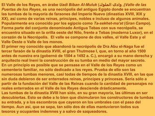El Valle de los Reyes, en árabe  Uadi Biban Al-Muluk  ( وادي الملوك ),  Valle de las Puertas de los Reyes , es una necrópolis del antiguo Egipto donde se encuentran las tumbas de la mayoría de faraones del Imperio Nuevo (dinastías XVIII, XIX y XX), así como de varias reinas, príncipes, nobles e incluso de algunos animales. Popularmente era conocido por los egipcio como  Ta-sekhet-ma'at  ( Gran Campo ). Forma parte del conjunto denominado Antigua Tebas con sus necrópolis, se encuentra situado en la orilla oeste del Nilo, frente a Tebas (moderna Luxor), en el corazón de la Necrópolis.  El valle se compone de dos valles, el Valle Este y el Valle Oeste o Valle de los monos. El primer rey conocido que abandonó la necrópolis de Dra Abu el-Naga fue el tercer faraón de la dinastía XVIII, el gran Thutmose I, que, en torno al año 1500 antes de nuestra era (gobernó de 1504 a 1492 a. C.), encargó a su mano derecha y arquitecto real Ineni la construcción de su tumba en medio del mayor secreto.  En un principio es posible que se pensase en el Valle de los Reyes como un cementerio familiar, no sólo dedicado a los reyes. Prueba de ello son las numerosas tumbas menores, casi todas de tiempos de la dinastía XVIII, en las que sin duda debieron de ser enterrados reinas, príncipes y princesas. Sería sólo a partir de la fundación del Valle de las Reinas cuando la cantidad de personajes no reales enterrados en el Valle de los Reyes desciende drásticamente. Las tumbas de la dinastía XVIII han sido, en su gran mayoría, las últimas en ser descubiertas. Esto se debe a lo bien que disimularon los constructores de tumbas su entrada, y a los escombros que cayeron en los umbrales con el paso del tiempo. Aun así, que se sepa, tan sólo dos de ellas mantuvieron todos sus tesoros y ocupantes indemnes y a salvo de saqueadores. 