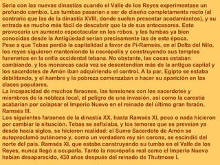 Sería con las nuevas dinastías cuando el Valle de los Reyes experimentase un profundo cambio. Las tumbas pasarían a ser de diseño completamente recto (al contrario que las de la dinastía XVIII, donde suelen presentar acodamientos), y su entrada es mucho más fácil de descubrir que la de sus antecesores. Esto provocaría un aumento espectacular en los robos, y las tumbas ya bien conocidas desde la Antigüedad serían precisamente las de esta época. Pese a que Tebas perdió la capitalidad a favor de Pi-Ramsés, en el Delta del Nilo, los reyes siguieron manteniendo la necrópolis y construyendo sus templos funerarios en la orilla occidental tebana. No obstante, las cosas estaban cambiando, y los monarcas cada vez se desentendían más de la antigua capital y los sacerdotes de Amón iban adquiriendo el control. A la par, Egipto se estaba debilitando, y el hambre y la pobreza comenzaban a hacer su aparición en las clases populares. La incapacidad de muchos faraones, las tensiones con los sacerdotes y miembros de la nobleza local, el peligro de una invasión, así como la carestía acabarían por colapsar el Imperio Nuevo en el reinado del último gran faraón, Ramsés III. Los siguientes faraones de la dinastía XX, hasta Ramsés XI, poco o nada hicieron por cambiar la situación. Tebas se asfixiaba, y los temores que se preveían ya desde hacía siglos, se hicieron realidad: el Sumo Sacerdote de Amón se autoproclamó autónomo y, como un verdadero rey sin corona, se escindió del norte del país. Ramsés XI, que estaba construyendo su tumba en el Valle de los Reyes, nunca llegó a ocuparla. Tanto la necrópolis real como el Imperio Nuevo habían desaparecido, 430 años después del reinado de Thutmose I.   