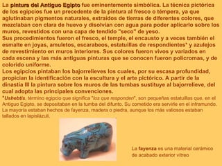La  pintura del Antiguo Egipto  fue eminentemente simbólica. La técnica pictórica de los egipcios fue un precedente de la pintura al fresco o témpera, ya que aglutinaban pigmentos naturales, extraídos de tierras de diferentes colores, que mezclaban con clara de huevo y disolvían con agua para poder aplicarlo sobre los muros, revestidos con una capa de tendido "seco" de yeso. Sus procedimientos fueron el fresco, el temple, el encausto y a veces también el esmalte en joyas, amuletos, escarabeos, estatuillas de respondientes *  y azulejos de revestimiento en muros interiores. Sus colores fueron vivos y variados en cada escena y las más antiguas pinturas que se conocen fueron polícromas, y de colorido uniforme. Los egipcios pintaban los bajorrelieves los cuales, por su escasa profundidad, propician la identificación con la escultura y el arte pictórico. A partir de la dinastía III la pintura sobre los muros de las tumbas sustituye al bajorrelieve, del cual adopta las principales convenciones. * Ushebtis , término egipcio que significa " los que responden ", son pequeñas estatuillas que, en el Antiguo Egipto, se depositaban en la tumba del difunto. Su cometido era servirle en el inframundo. La mayoría estaban hechos de fayenza, madera o piedra, aunque los más valiosos estaban tallados en lapislázuli.  La  fayenza  es una material cerámico de acabado exterior vítreo   