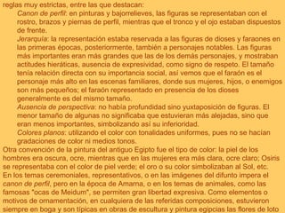 La pintura, como todo el arte del Antiguo Egipto estaba sometida a unos cánones o reglas muy estrictas, entre las que destacan: Canon de perfil : en pinturas y bajorrelieves, las figuras se representaban con el rostro, brazos y piernas de perfil, mientras que el tronco y el ojo estaban dispuestos de frente. Jerarquía : la representación estaba reservada a las figuras de dioses y faraones en las primeras épocas, posteriormente, también a personajes notables. Las figuras más importantes eran más grandes que las de los demás personajes, y mostraban actitudes hieráticas, ausencia de expresividad, como signo de respeto. El tamaño tenía relación directa con su importancia social, así vemos que el faraón es el personaje más alto en las escenas familiares, donde sus mujeres, hijos, o enemigos son más pequeños; el faraón representado en presencia de los dioses generalmente es del mismo tamaño. Ausencia de perspectiva : no había profundidad sino yuxtaposición de figuras. El menor tamaño de algunas no significaba que estuvieran más alejadas, sino que eran menos importantes, simbolizando así su inferioridad. Colores planos : utilizando el color con tonalidades uniformes, pues no se hacían gradaciones de color ni medios tonos. Otra convención de la pintura del antiguo Egipto fue el tipo de color: la piel de los hombres era oscura, ocre, mientras que en las mujeres era más clara, ocre claro; Osiris se representaba con el color de piel verde; el oro o su color simbolizaban al Sol, etc. En los temas ceremoniales, representativos, o en las imágenes del difunto impera el  canon de perfil , pero en la época de Amarna, o en los temas de animales, como las famosas "ocas de Meidum", se permiten gran libertad expresiva. Como elementos o motivos de ornamentación, en cualquiera de las referidas composiciones, estuvieron siempre en boga y son típicas en obras de escultura y pintura egipcias las flores de loto y papiro, las grecas y los diferentes róleos. 