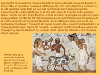 Los asuntos de las pinturas murales decorativas de las cámaras funerarias durante el Imperio Nuevo consistían en relatos mitológicos del Libro de los Muertos y escenas de la vida cotidiana, sobre todo las que más hubieran de servir para manutención, entretenimiento y solaz del difunto en la otra vida, según la creencia de los egipcios. Con el nombre de Libro de los Muertos, o ritual funerario, se designa los rollos de papiro en que estaban escritas las fórmulas religiosas que les permitieran evitar los peligros de la Duat y alcanzar la inmortalidad. Desde la dinastía XX (unos doce siglos a. C.) se decoraban con dibujos o miniaturas las copias de este libro y era común acompañar a la momia recitando algún fragmento de éstas. Los asuntos de tales miniaturas suelen ser mitológicos y representaciones del juicio de Osiris, figurando el finado y determinados dioses egipcios. Pintura mural de la cámara funeraria de Amenemhet. Imperio Nuevo, dinastía XVIII (s. XV a. C.). El Canon de perfil y el diferente color de la piel.  