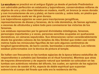 La escultura  se practicó en el antiguo Egipto ya desde el periodo Predinástico con admirable perfección en estatuaria y bajorrelieves, conservándose millares de objetos de una y otra clase labrados en madera, marfil, en bronce (a veces dorado y con incrustaciones de oro y plata), en barro cocido y, sobre todo, en piedra que para las estatuas suele ser de gran dureza. Los bajorrelieves egipcios se usan para inscripciones jeroglíficas, representaciones de dioses y faraones, de la vida doméstica, de faenas agrícolas o escenas de ultratumba y sobre todo para conmemorar las victorias de los faraones. Las estatuas representan por lo general divinidades mitológicas, faraones, personajes importantes y a veces, personas sencillas ocupadas en quehaceres domésticos, en cámaras sepulcrales. Sus dimensiones varían considerablemente desde los grandes colosos de los templos de Abu Simbel que miden casi veinte metros hasta las minúsculas figurillas de tan solo algunos centímetros de longitud (generalmente, de barro cocido, barnizadas o esmaltadas). Los relieves estaban policromados con la técnica de pintura al temple.  Se hallan con frecuencia en las tumbas egipcias de la época tebana estatuillas de  respondientes  o  ushebtis  (así llamadas en el ritual funerario). Mientras que otras de mayores dimensiones y de aspecto natural que también se colocaban en las tumbas son auténticos retratos del difunto, los cuales, en opinión de los egipcios servían como de sostén al Ka, especie de  doble  espiritual que suponían sobrevivía al cuerpo del finado que sólo era la residencia del Ka.  