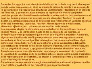 Suponían los egipcios que el espíritu del difunto se hallaría muy conturbado y no podría lograr la resurrección si no se mantenía íntegra la momia o su estatua, de lo que proviene el procurar que ésta fuese un fiel retrato, idealizado en el caso de los faraones, y que las estatuas siempre se representen lo más compactas posibles ya que si sobresaliesen los miembros estos podrían desprenderse con el paso del tiempo y estas eran estatuas para la eternidad. También destaca el poblar las cámaras sepulcrales de estatuillas que representasen variadas escenas de la vida doméstica, utensilios, rebaños, faenas agrícolas e industriales, alimentos, ejércitos, etc., para recreo del espíritu de la momia. Las pequeñas efigies de divinidades que se hallan en los sepulturas, desde el Imperio Medio, y se introducían hasta en los vendajes de las momias, se consideraban entes protectores que servían de conjuros o amuletos. Asimismo, algunas esculturillas de marfil que representan animales sagrados como el escarabajo, el ibis y otras figurillas mitológicas, las cuales suelen llevar algún orificio que indica haber servido para collares y dijes suspendidos del cuello. Las estatuas de faraones se disponen siempre erguidas, con el tronco recto, los brazos pegados al cuerpo o apoyados sobre los muslos si estaban sentados. Cuando se expresa la acción de andar, casi siempre avanzan el pie izquierdo. Si la actitud de la estatua es la de sentada sobre el suelo (como ocurre tratándose de la representación de escribas), se cruzan o juntan las piernas y se añadía un papiro desplegado sobre ellas. En todo caso se representa a los egipcios sin barbas y a los extranjeros con ellas o con el tipo y costumbres del respectivo país de procedencia. 