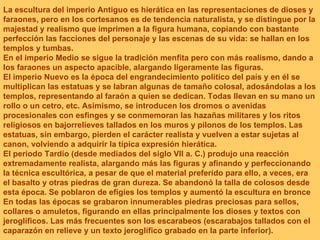 La escultura del imperio Antiguo es hierática en las representaciones de dioses y faraones, pero en los cortesanos es de tendencia naturalista, y se distingue por la majestad y realismo que imprimen a la figura humana, copiando con bastante perfección las facciones del personaje y las escenas de su vida: se hallan en los templos y tumbas.  En el imperio Medio se sigue la tradición menfita pero con más realismo, dando a los faraones un aspecto apacible, alargando ligeramente las figuras.  El imperio Nuevo es la época del engrandecimiento político del país y en él se multiplican las estatuas y se labran algunas de tamaño colosal, adosándolas a los templos, representando al faraón a quien se dedican. Todas llevan en su mano un rollo o un cetro, etc. Asimismo, se introducen los dromos o avenidas procesionales con esfinges y se conmemoran las hazañas militares y los ritos religiosos en bajorrelieves tallados en los muros y pilonos de los templos. Las estatuas, sin embargo, pierden el carácter realista y vuelven a estar sujetas al canon, volviendo a adquirir la típica expresión hierática.  El periodo Tardío (desde mediados del siglo VII a. C.) produjo una reacción extremadamente realista, alargando más las figuras y afinando y perfeccionando la técnica escultórica, a pesar de que el material preferido para ello, a veces, era el basalto y otras piedras de gran dureza. Se abandonó la talla de colosos desde esta época. Se poblaron de efigies los templos y aumentó la escultura en bronce En todas las épocas se grabaron innumerables piedras preciosas para sellos, collares o amuletos, figurando en ellas principalmente los dioses y textos con jeroglíficos. Las más frecuentes son los escarabeos (escarabajos tallados con el caparazón en relieve y un texto jeroglífico grabado en la parte inferior).  