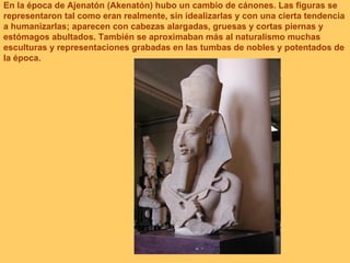 En la época de Ajenatón (Akenatón) hubo un cambio de cánones. Las figuras se representaron tal como eran realmente, sin idealizarlas y con una cierta tendencia a humanizarlas; aparecen con cabezas alargadas, gruesas y cortas piernas y estómagos abultados. También se aproximaban más al naturalismo muchas esculturas y representaciones grabadas en las tumbas de nobles y potentados de la época.  