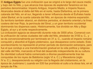 El  Antiguo Egipto  fue una civilización que se originó a lo largo del cauce medio y bajo del río Nilo, y que alcanza tres épocas de esplendor faraónico en los periodos denominados: Imperio Antiguo, Imperio Medio, e Imperio Nuevo. Alcanzaba desde el delta del Nilo en el norte, hasta Elefantina, en la primera catarata del Nilo, en el sur, llegando a tener influencia desde el Éufrates hasta  Jebel Barkal , en la cuarta catarata del Nilo, en épocas de máxima expansión. Su territorio también abarcó, en distintos periodos, el desierto oriental y la línea costera del mar Rojo, la península del Sinaí, y un gran territorio occidental dominando los dispersos oasis. Históricamente, fue dividido en Alto y Bajo Egipto, al sur y al norte respectivamente.                                      La civilización egipcia se desarrolló durante más de 3000 años. Comenzó con la unificación de varias ciudades del valle del Nilo, alrededor de 3150 a. C., y se da convencionalmente por terminado en 31 a. C., cuando el imperio romano conquistó y absorbió el Egipto ptolemaico, que desaparece como estado. Este acontecimiento no representó el primer período de dominación extranjera, pero fue el que condujo a una transformación gradual en la vida política y religiosa del valle del Nilo, marcando el final del desarrollo independiente de su cultura. Su identidad cultural había comenzado a diluirse paulatinamente tras las conquistas de los reyes de Babilonia (siglo VI a. C.) y Macedonia (siglo IV a. C.), desapareciendo su religión con la llegada del cristianismo, en la época de Justiniano I, cuando en 535 fue prohibido el culto a la diosa Isis, en el templo de File. 