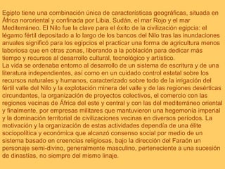 Egipto tiene una combinación única de características geográficas, situada en África nororiental y confinada por Libia, Sudán, el mar Rojo y el mar Mediterráneo. El Nilo fue la clave para el éxito de la civilización egipcia: el légamo fértil depositado a lo largo de los bancos del Nilo tras las inundaciones anuales significó para los egipcios el practicar una forma de agricultura menos laboriosa que en otras zonas, liberando a la población para dedicar más tiempo y recursos al desarrollo cultural, tecnológico y artístico. La vida se ordenaba entorno al desarrollo de un sistema de escritura y de una literatura independientes, así como en un cuidado control estatal sobre los recursos naturales y humanos, caracterizado sobre todo de la irrigación del fértil valle del Nilo y la explotación minera del valle y de las regiones desérticas circundantes, la organización de proyectos colectivos, el comercio con las regiones vecinas de África del este y central y con las del mediterráneo oriental y finalmente, por empresas militares que mantuvieron una hegemonía imperial y la dominación territorial de civilizaciones vecinas en diversos períodos. La motivación y la organización de estas actividades dependía de una élite sociopolítica y económica que alcanzó consenso social por medio de un sistema basado en creencias religiosas, bajo la dirección del Faraón un personaje semi-divino, generalmente masculino, perteneciente a una sucesión de dinastías, no siempre del mismo linaje. 