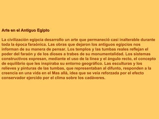 Arte en el Antiguo Egipto La civilización egipcia desarrollo un arte que permaneció casi inalterable durante toda la época faraónica. Las obras que dejaron los antiguos egipcios nos informan de su manera de pensar. Los templos y las tumbas reales reflejan el poder del faraón y de los dioses a trabes de su monumentalidad. Los sistemas constructivos expresan, mediante el uso de la línea y el ángulo recto, el concepto de equilibrio que les inspiraba su entorno geográfico. Las esculturas y los relieves y pinturas de las tumbas, que representaban al difunto, responden a la creencia en una vida en el Mas allá, idea que se veía reforzada por el efecto conservador ejercido por el clima sobre los cadáveres.  