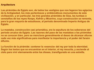 Arquitectura Las pirámides de Egipto son, de todos los vestigios que nos legaron los egipcios de la Antigüedad, los más portentosos y emblemáticos monumentos de esta civilización, y en particular, las tres grandes pirámides de Giza, las tumbas o cenotafios de los reyes Keops, Kefrén y Micerino, cuya construcción se remonta, para la gran mayoría de estudiosos, al periodo denominado Imperio Antiguo de Egipto.  La mastaba, construcción casi prismática, era la sepultura de los soberanos del periodo arcaico de Egipto. Las razones del paso de las mastabas a las pirámides no se conocen bien, pero se menciona generalmente el deseo de alcanzar alturas cada vez más significativas para manifestar la importancia y el poder del faraón difunto.   La función de la pirámide: contener la «esencia» del rey por toda la eternidad. Según los textos que se encuentran en el interior, el rey resucita, y asciende al cielo para vivir eternamente entre los dioses, transfigurado en una estrella.  