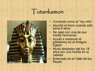 Tutankamon
     • Conocido como el “rey niño”
     • Asumió el trono cuando sólo
       tenía 9 años
     • Se casó con una de sus
       media hermanas
     • Ayudó a restaurar el
       politeismo en el Antiguo
       Egipto
     • Murió alrededor del los 19
       años por una herida en la
       cabeza
     • Enterrado en el Valle de los
       Reyes
 