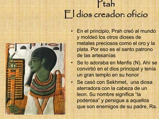 Ptah
El dios creador: oficio
 • En el principio, Prah creó al mundo
   y moldeó los otros dioses de
   metales preciosos como el oro y la
   plata. Por eso es el santo patrono
   de las artesanías
 • Se lo adoraba en Menfis (N). Ahí se
   convirtió en el dios principal y tenía
   un gran templo en su honor
 • Se casó con Sekhmet, una diosa
   aterradora con la cabeza de un
   leon. Su nombre significa “la
   poderosa” y persigue a aquellos
   que son enemigos de su padre, Ra.
 
