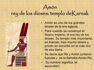 Amón
rey de los dioses: templo deKarnak
             • Amón es uno de los grandes
               dioses de la era egipcia.
             • Para cuando se construyó el
               Nuevo Imperio, él era rey de los
               dioses. Su templo más importante,
               en Karnak, hizo mucho dinero y
               pronto se convirtió en el más rico
               de esa tierra.
             • Se decía que Ra y Amón juntaron
               fuerzas y se lo llamaba Amón-Ra.
             • Su nombre significa „el
               escondido‟.
 
