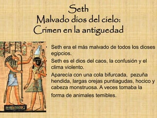 Seth
Malvado dios del cielo:
Crimen en la antiguedad
   • Seth era el más malvado de todos los dioses
     egipcios.
   • Seth es el dios del caos, la confusión y el
     clima violento.
   • Aparecía con una cola bifurcada, pezuña
     hendida, largas orejas puntiagudas, hocico y
     cabeza monstruosa. A veces tomaba la
     forma de animales temibles.
 
