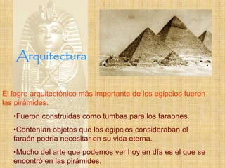 Arquitectura

El logro arquitectónico más importante de los egipcios fueron
las pirámides.
   •Fueron construidas como tumbas para los faraones.
   •Contenían objetos que los egipcios consideraban el
   faraón podría necesitar en su vida eterna.
   •Mucho del arte que podemos ver hoy en día es el que se
   encontró en las pirámides.
 
