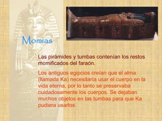 Momias
   Las pirámides y tumbas contenían los restos
   momificados del faraón.
   Los antiguos egipcios creían que el alma
   (llamada Ka) necesitaría usar el cuerpo en la
   vida eterna, por lo tanto se preservaba
   cuidadosamente los cuerpos. Se dejaban
   muchos objetos en las tumbas para que Ka
   pudiera usarlos.
 