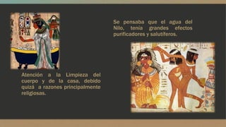Atención a la Limpieza del 
cuerpo y de la casa, debido 
quizá a razones principalmente 
religiosas. 
Se pensaba que el agua del 
Nilo, tenía grandes efectos 
purificadores y salutíferos. 
 