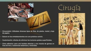 Cirugía 
▪ Circuncisión: Utilizaban diversos tipos de filos, de piedra, metal y hoja 
de papiro. 
▪ Sutura en los embalsamientos era una práctica común. 
▪ Cauterización: efectos de eliminar los tumores quistes superficiales. 
▪ Cinta adhesiva: para unir heridas abiertas y una mezcla de gomas en 
tiras de lino y sustancias botánicas y minerales. 
 