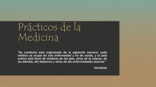 Prácticos de la 
Medicina 
“Su medicina esta organizada de la siguiente manera: cada 
médico se ocupa de una enfermedad y no de varias, y el país 
entero está lleno de médicos de los ojos, otros de la cabeza, de 
los dientes, del abdomen y otros de las enfermedades oscuras” 
Heródoto 
 