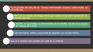 Iry “el guardián del recto del rey”: trataba enfermedades oculares y abdominales, así 
como del ano. 
Howi era un sanador del Antiguo Reino que trataba de las enfermedades de los 
dientes y del ano. 
Hesi-Re, un especialista en enfermedades de los dientes, fue jefe de la escuela 
de médicos de la corte. 
User-hot-resinet, médico responsable de organizar una escuela médica. 
Iwry, se le conocía como escriba real y jefe de os médicos. 
 