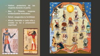 • Hathor, protectora de las 
mujeres durante el parto; 
• Bes y Thoeris, mujeres 
embarazadas invocaban; 
• Keket, aseguraba la fertilidad; 
• Khum, formaba a cada niño y 
creaba su ka o proyección 
espiritual; 
 