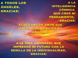 a todos los                     a la
ángeles,                inteligencia
gracias;                    cósmica
                         que creó mi
                       pensamiento,
                            gracias;
       al océano de amor que
       creó mi sensibilidad,
              gracias;


       a la vida universal que
     impregnó mi futuro con la
    semilla de la individualidad,
               gracias;
 