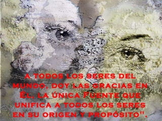 a todos los seres del
mundo, doy las gracias en
 Él, la única Fuente que
unifica a todos los seres
en su origen y propósito".
 