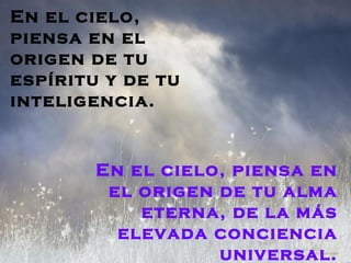 En el cielo,
piensa en el
origen de tu
espíritu y de tu
inteligencia.


        En el cielo, piensa en
         el origen de tu alma
            eterna, de la más
          elevada conciencia
                   universal.
 