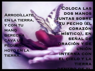 Coloca las
Arrodíllate        dos manos
en la tierra,   juntas sobre
y con tu         tu pecho (el
mano                 corazón
derecha           místico), en
cava un              señal de
pequeño          oración y de
hoyo en la              unión
tierra.          interna con
                 el cielo y la
                       tierra
                dentro de ti.
 