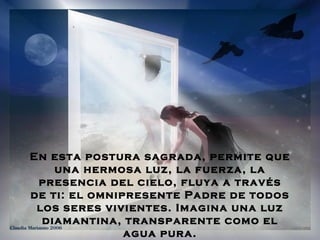 En esta postura sagrada, permite que
    una hermosa luz, la fuerza, la
 presencia del cielo, fluya a través
de ti: el omnipresente Padre de todos
 los seres vivientes. Imagina una luz
  diamantina, transparente como el
               agua pura.
 