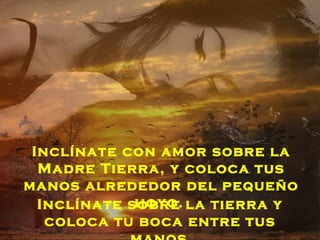 Inclínate con amor sobre la
  Madre Tierra, y coloca tus
manos alrededor del pequeño
             hoyo.
  Inclínate sobre la tierra y
   coloca tu boca entre tus
 